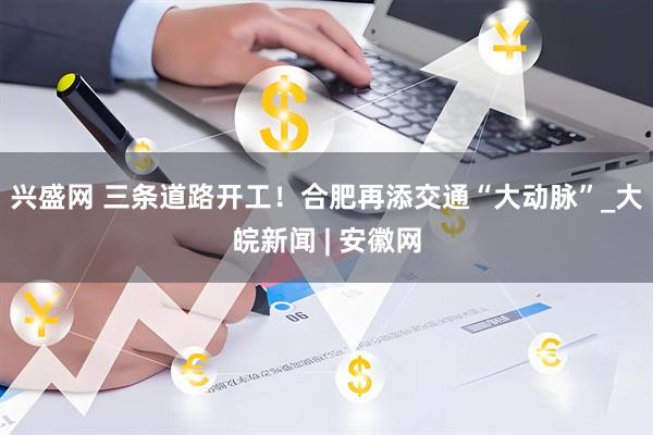兴盛网 三条道路开工！合肥再添交通“大动脉”_大皖新闻 | 安徽网