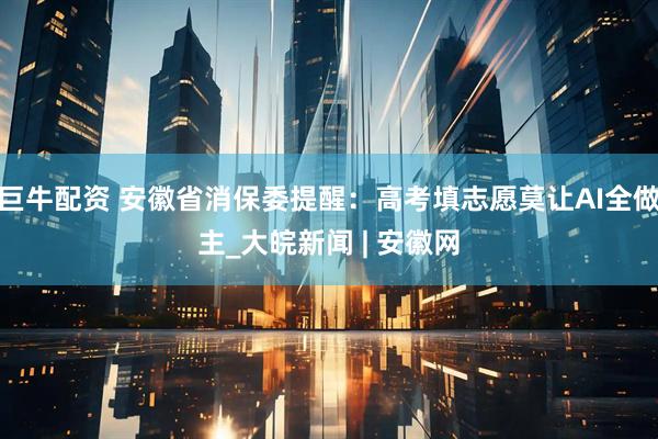 巨牛配资 安徽省消保委提醒：高考填志愿莫让AI全做主_大皖新闻 | 安徽网