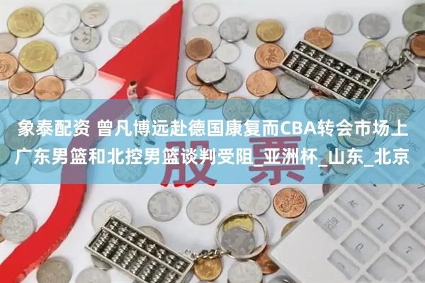 象泰配资 曾凡博远赴德国康复而CBA转会市场上广东男篮和北控男篮谈判受阻_亚洲杯_山东_北京