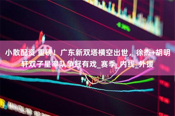 小散配资 重磅！广东新双塔横空出世，徐杰+胡明轩双子星率队争冠有戏_赛季_内线_外援