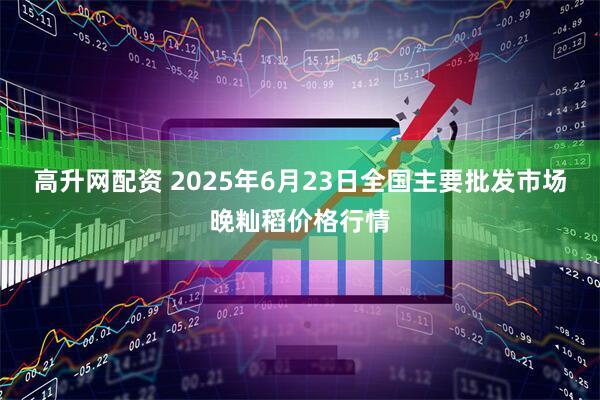 高升网配资 2025年6月23日全国主要批发市场晚籼稻价格行情