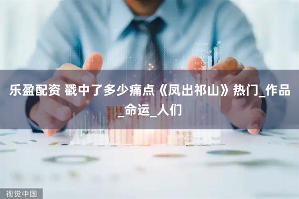 乐盈配资 戳中了多少痛点《凤出祁山》热门_作品_命运_人们