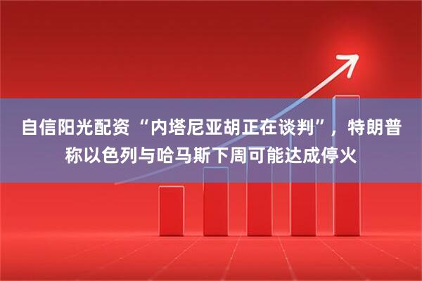 自信阳光配资 “内塔尼亚胡正在谈判”，特朗普称以色列与哈马斯下周可能达成停火