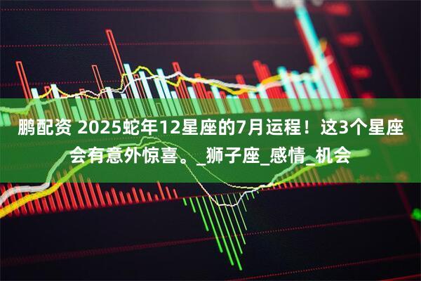 鹏配资 2025蛇年12星座的7月运程！这3个星座会有意外惊喜。_狮子座_感情_机会