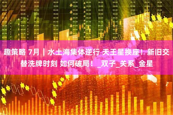 趣策略 7月｜水土海集体逆行 天王星换座！新旧交替洗牌时刻 如何破局！_双子_关系_金星