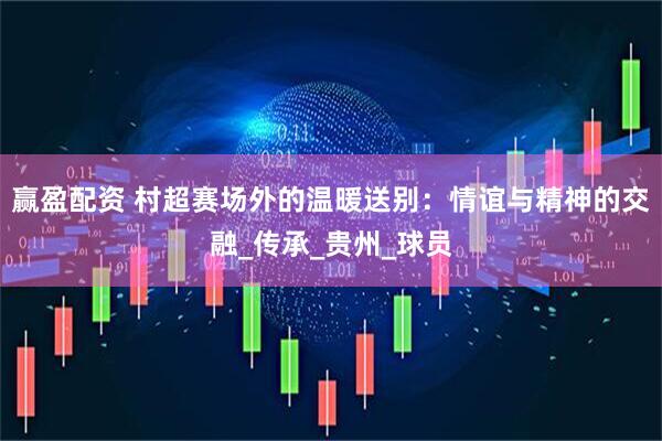 赢盈配资 村超赛场外的温暖送别：情谊与精神的交融_传承_贵州_球员