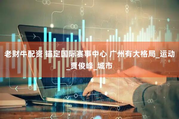 老财牛配资 锚定国际赛事中心 广州有大格局_运动_贾俊峰_城市