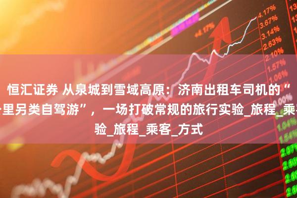 恒汇证券 从泉城到雪域高原：济南出租车司机的“3900公里另类自驾游”，一场打破常规的旅行实验_旅程_乘客_方式
