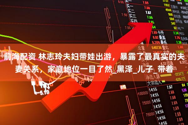 前海配资 林志玲夫妇带娃出游，暴露了最真实的夫妻关系，家庭地位一目了然_黑泽_儿子_带着