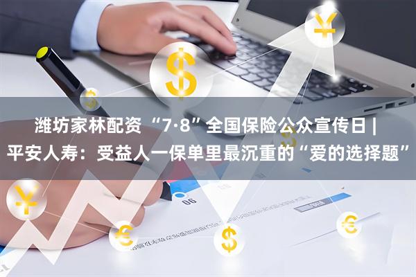 潍坊家林配资 “7·8”全国保险公众宣传日 | 平安人寿：受益人一保单里最沉重的“爱的选择题”
