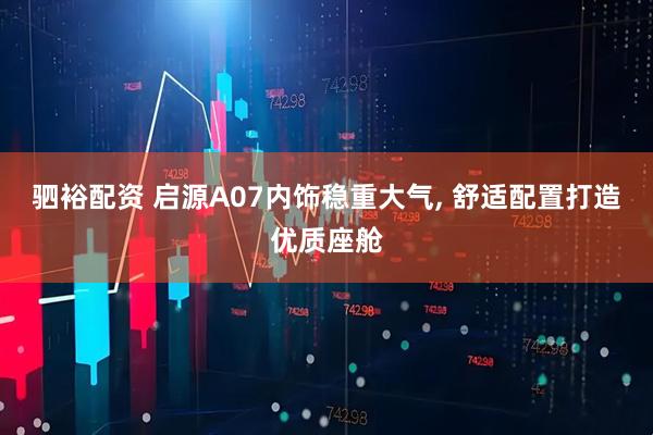 驷裕配资 启源A07内饰稳重大气, 舒适配置打造优质座舱