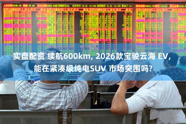 实盘配资 续航600km, 2026款宝骏云海 EV, 能在紧凑级纯电SUV 市场突围吗?