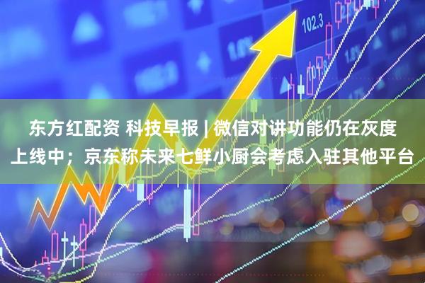 东方红配资 科技早报 | 微信对讲功能仍在灰度上线中；京东称未来七鲜小厨会考虑入驻其他平台