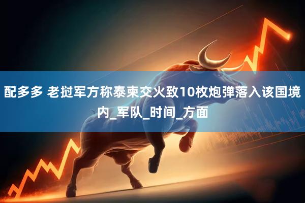 配多多 老挝军方称泰柬交火致10枚炮弹落入该国境内_军队_时间_方面