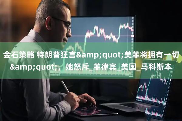 金石策略 特朗普狂言&quot;美菲将拥有一切&quot;，她怒斥_菲律宾_美国_马科斯本