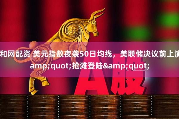 顺和网配资 美元指数夜袭50日均线，美联储决议前上演&quot;抢滩登陆&quot;