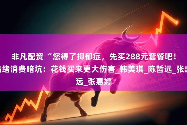 非凡配资 “您得了抑郁症，先买288元套餐吧！”情绪消费暗坑：花钱买来更大伤害_韩美琪_陈哲远_张惠婷