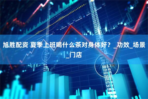 旭胜配资 夏季上班喝什么茶对身体好？_功效_场景_门店