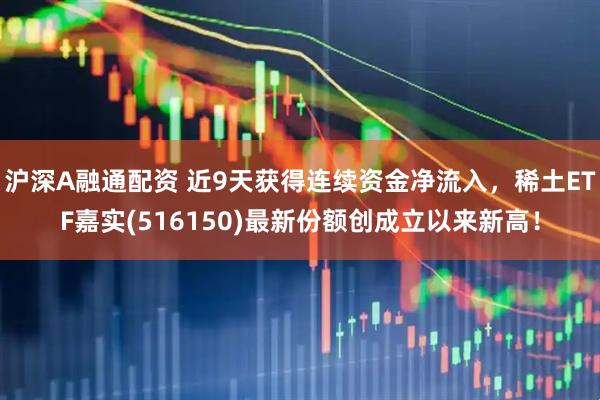 沪深A融通配资 近9天获得连续资金净流入，稀土ETF嘉实(516150)最新份额创成立以来新高！