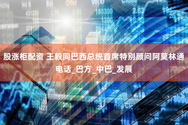 股涨柜配资 王毅同巴西总统首席特别顾问阿莫林通电话_巴方_中巴_发展