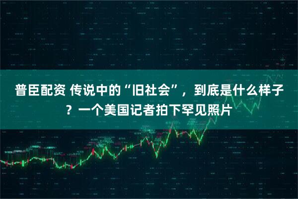 普臣配资 传说中的“旧社会”，到底是什么样子？一个美国记者拍下罕见照片