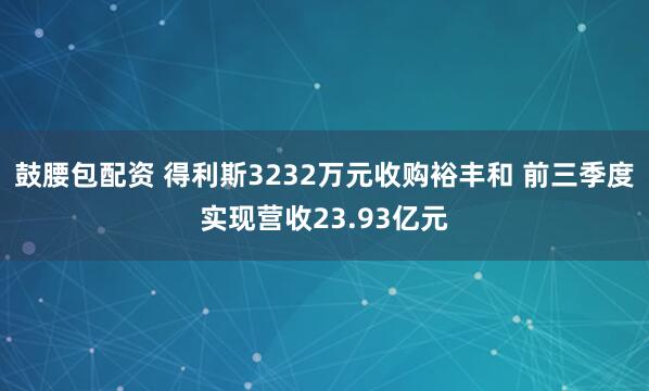 鼓腰包配资 得利斯3232万元收购裕丰和 前三季度实现营收23.93亿元