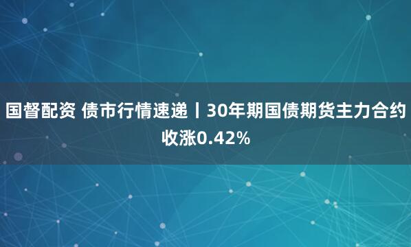 国督配资 债市行情速递丨30年期国债期货主力合约收涨0.42%