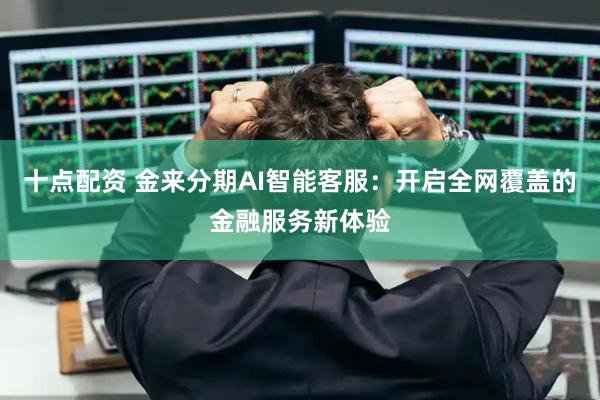 十点配资 金来分期AI智能客服：开启全网覆盖的金融服务新体验