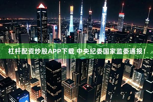 杠杆配资炒股APP下载 中央纪委国家监委通报！