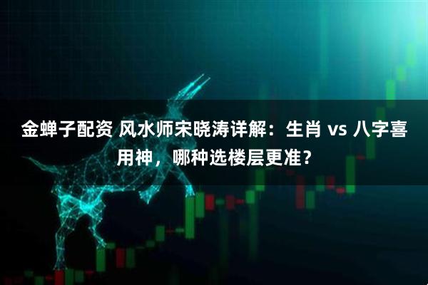 金蝉子配资 风水师宋晓涛详解：生肖 vs 八字喜用神，哪种选楼层更准？