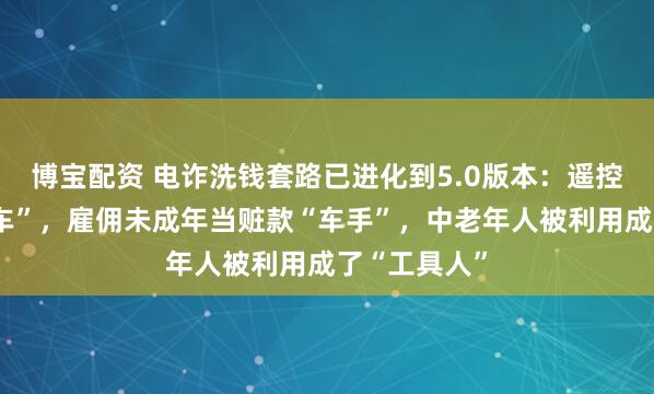 博宝配资 电诈洗钱套路已进化到5.0版本：遥控车变“运钞车”，雇佣未成年当赃款“车手”，中老年人被利用成了“工具人”