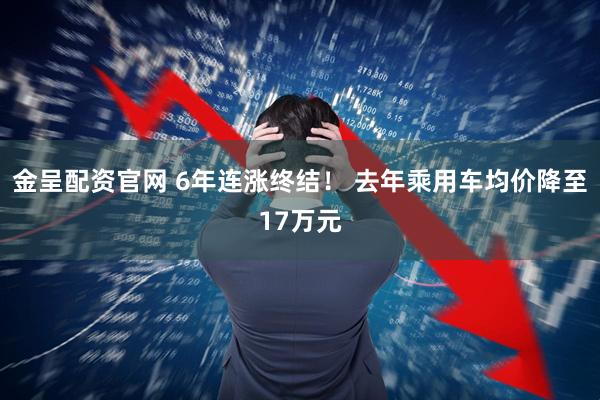 金呈配资官网 6年连涨终结！ 去年乘用车均价降至17万元
