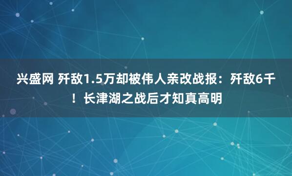 兴盛网 歼敌1.5万却被伟人亲改战报：歼敌6千！长津湖之战后才知真高明