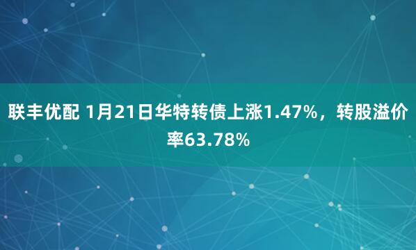 联丰优配 1月21日华特转债上涨1.47%，转股溢价率63.78%