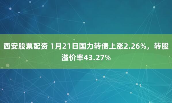 西安股票配资 1月21日国力转债上涨2.26%，转股溢价率43.27%